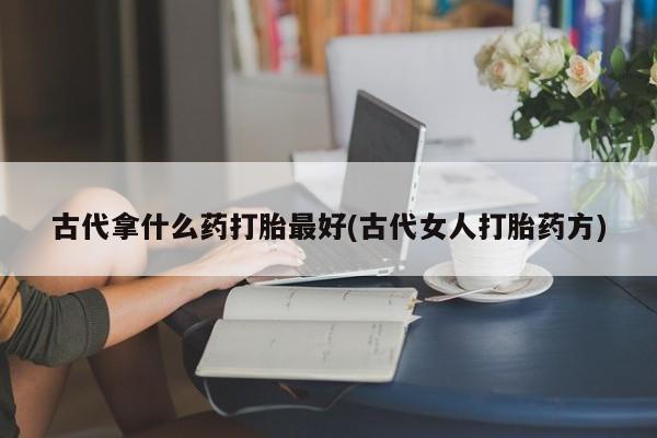 打胎药叫什么名字怎么购买古代拿什么药打胎最好(古代女人打胎药方)