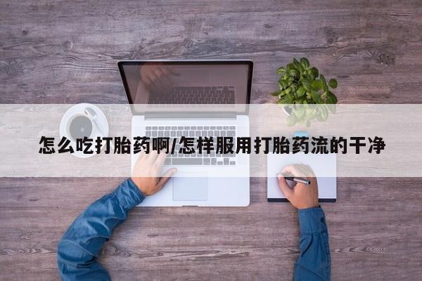 打胎药叫什么名字怎么购买怎么吃打胎药啊/怎样服用打胎药流的干净