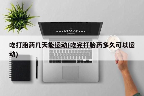 打胎药叫什么名字怎么购买吃打胎药几天能运动(吃完打胎药多久可以运动)