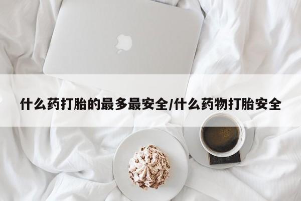 打胎药叫什么名字怎么购买什么药打胎的最多最安全/什么药物打胎安全