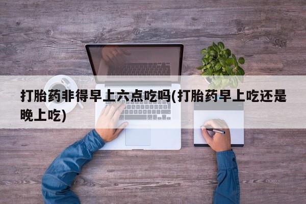 打胎药叫什么名字怎么购买打胎药非得早上六点吃吗(打胎药早上吃还是晚上吃)