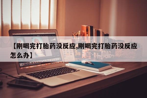 打胎药叫什么名字怎么购买【刚喝完打胎药没反应,刚喝完打胎药没反应怎么办】