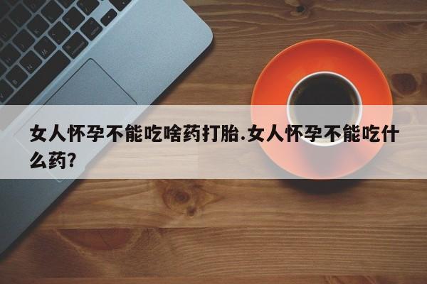 打胎药叫什么名字怎么购买女人怀孕不能吃啥药打胎.女人怀孕不能吃什么药？