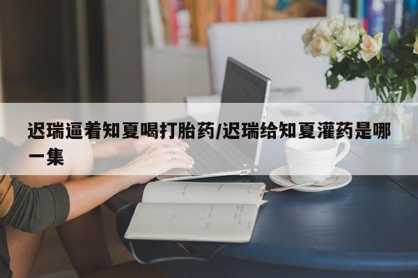 打胎药叫什么名字怎么购买迟瑞逼着知夏喝打胎药/迟瑞给知夏灌药是哪一集