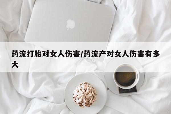 打胎药叫什么名字怎么购买药流打胎对女人伤害/药流产对女人伤害有多大