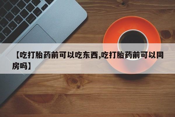 打胎药叫什么名字怎么购买【吃打胎药前可以吃东西,吃打胎药前可以同房吗】