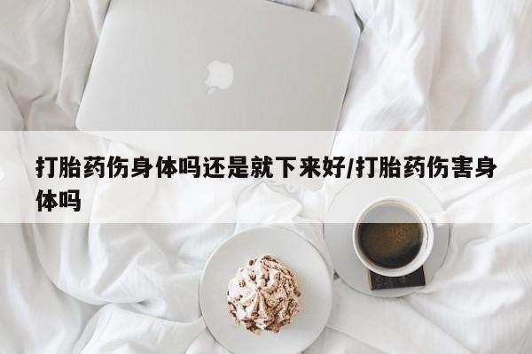 打胎药叫什么名字怎么购买打胎药伤身体吗还是就下来好/打胎药伤害身体吗