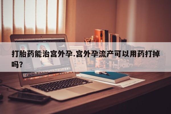 打胎药叫什么名字怎么购买打胎药能治宫外孕.宫外孕流产可以用药打掉吗？