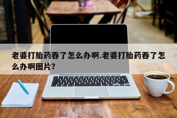 打胎药叫什么名字怎么购买老婆打胎药吞了怎么办啊.老婆打胎药吞了怎么办啊图片？