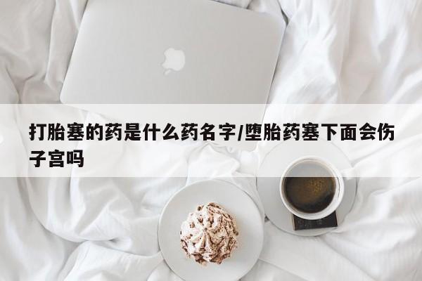 打胎药叫什么名字怎么购买打胎塞的药是什么药名字/堕胎药塞下面会伤子宫吗