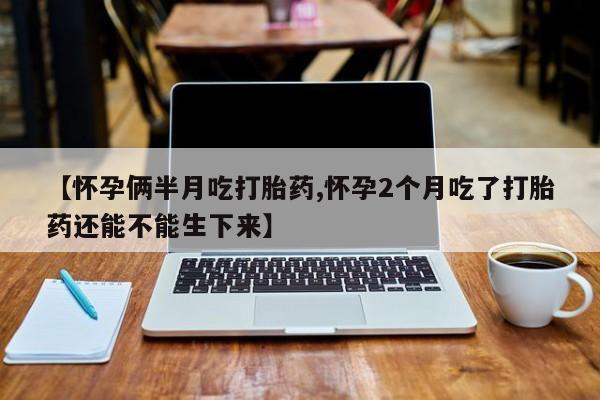 打胎药叫什么名字怎么购买【怀孕俩半月吃打胎药,怀孕2个月吃了打胎药还能不能生下来】