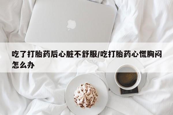 打胎药叫什么名字怎么购买吃了打胎药后心脏不舒服/吃打胎药心慌胸闷怎么办