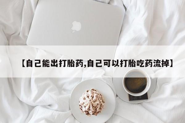 打胎药叫什么名字怎么购买【自己能出打胎药,自己可以打胎吃药流掉】
