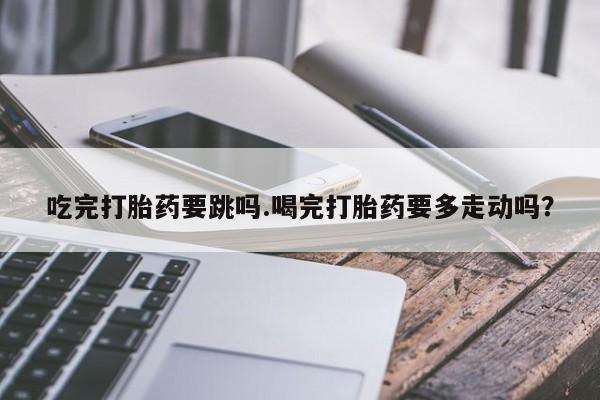 打胎药叫什么名字怎么购买吃完打胎药要跳吗.喝完打胎药要多走动吗？