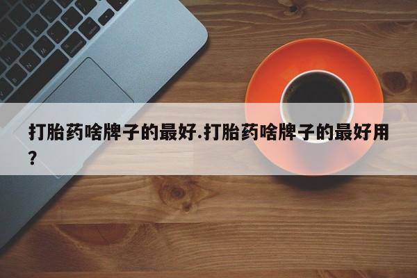 打胎药叫什么名字怎么购买打胎药啥牌子的最好.打胎药啥牌子的最好用？