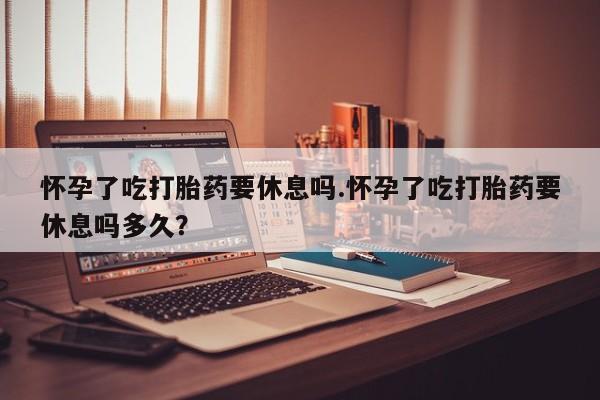 打胎药叫什么名字怎么购买怀孕了吃打胎药要休息吗.怀孕了吃打胎药要休息吗多久？