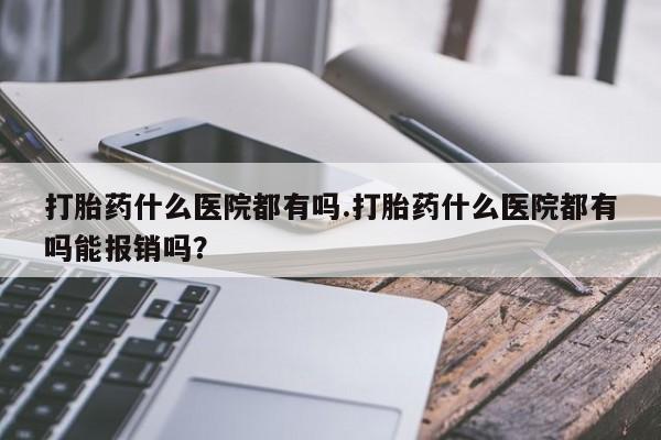 打胎药叫什么名字怎么购买打胎药什么医院都有吗.打胎药什么医院都有吗能报销吗？