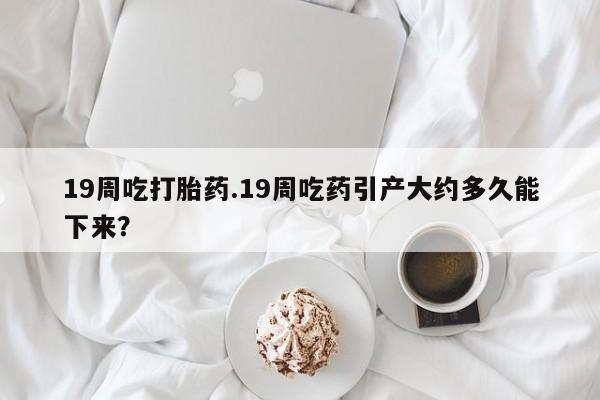 打胎药叫什么名字怎么购买19周吃打胎药.19周吃药引产大约多久能下来？