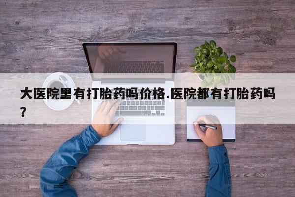 打胎药叫什么名字怎么购买大医院里有打胎药吗价格.医院都有打胎药吗？