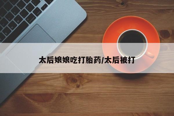 打胎药叫什么名字怎么购买太后娘娘吃打胎药/太后被打