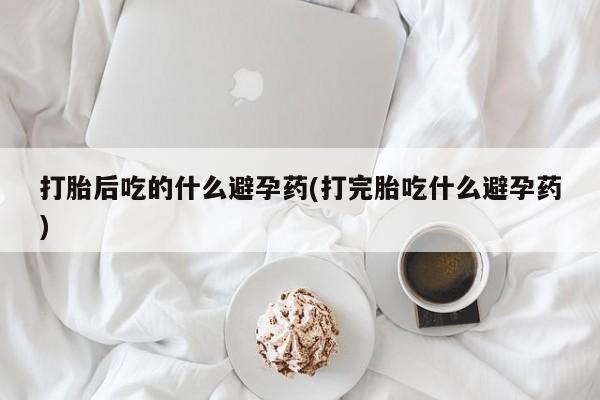 打胎药叫什么名字怎么购买打胎后吃的什么避孕药(打完胎吃什么避孕药)