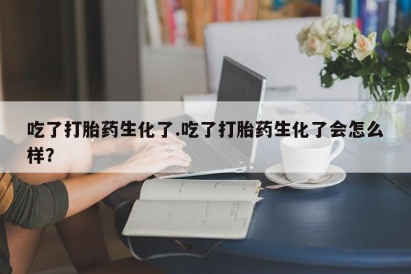 打胎药叫什么名字怎么购买吃了打胎药生化了.吃了打胎药生化了会怎么样？