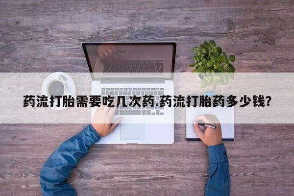 打胎药叫什么名字怎么购买药流打胎需要吃几次药.药流打胎药多少钱？