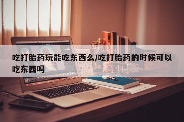 打胎药叫什么名字怎么购买吃打胎药玩能吃东西么/吃打胎药的时候可以吃东西吗