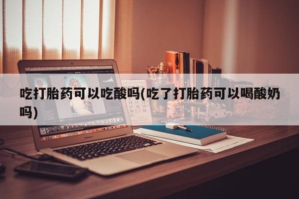 打胎药叫什么名字怎么购买吃打胎药可以吃酸吗(吃了打胎药可以喝酸奶吗)
