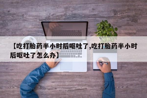 打胎药叫什么名字怎么购买【吃打胎药半小时后呕吐了,吃打胎药半小时后呕吐了怎么办】