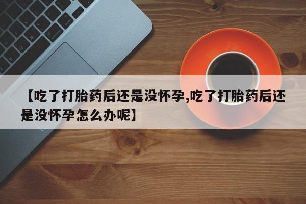打胎药叫什么名字怎么购买【吃了打胎药后还是没怀孕,吃了打胎药后还是没怀孕怎么办呢】