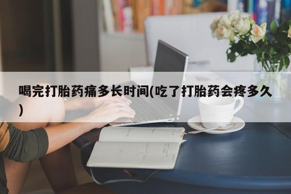 打胎药叫什么名字怎么购买喝完打胎药痛多长时间(吃了打胎药会疼多久)