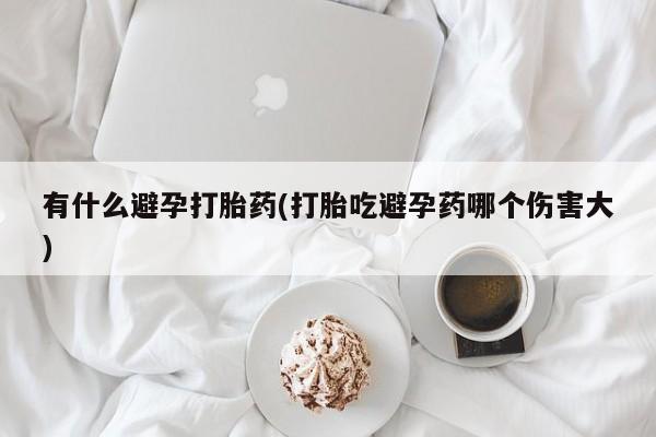 打胎药叫什么名字怎么购买有什么避孕打胎药(打胎吃避孕药哪个伤害大)