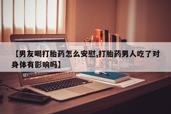 打胎药叫什么名字怎么购买【男友喝打胎药怎么安慰,打胎药男人吃了对身体有影响吗】