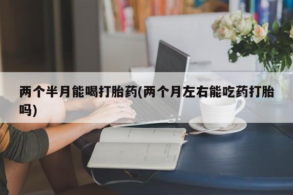 打胎药叫什么名字怎么购买两个半月能喝打胎药(两个月左右能吃药打胎吗)