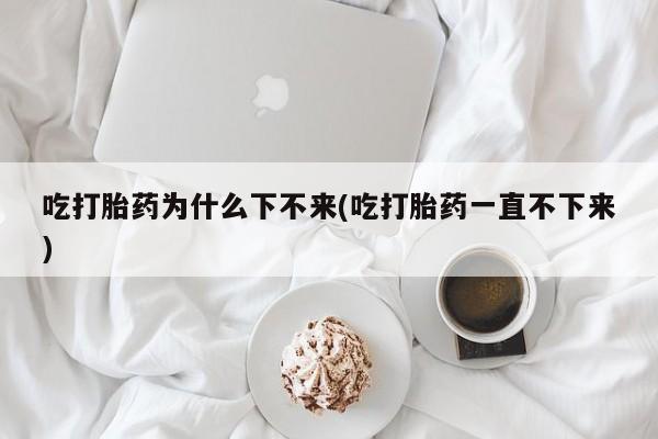 打胎药叫什么名字怎么购买吃打胎药为什么下不来(吃打胎药一直不下来)