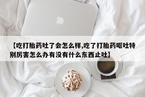 打胎药叫什么名字怎么购买【吃打胎药吐了会怎么样,吃了打胎药呕吐特别厉害怎么办有没有什么东西止吐】