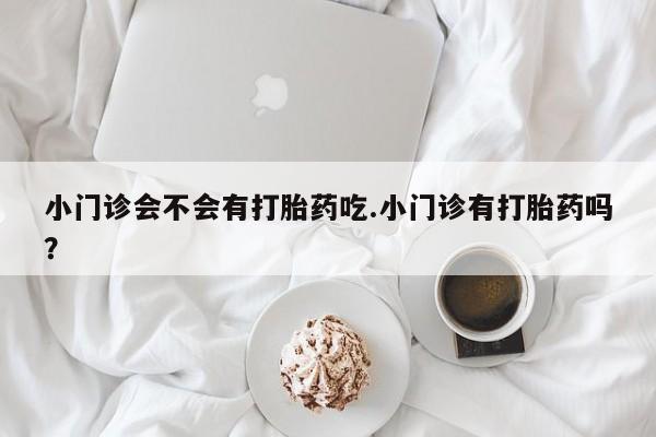 打胎药叫什么名字怎么购买小门诊会不会有打胎药吃.小门诊有打胎药吗？