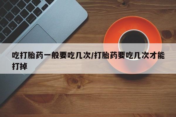 打胎药叫什么名字怎么购买吃打胎药一般要吃几次/打胎药要吃几次才能打掉
