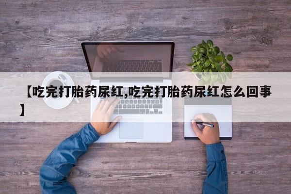 打胎药叫什么名字怎么购买【吃完打胎药尿红,吃完打胎药尿红怎么回事】