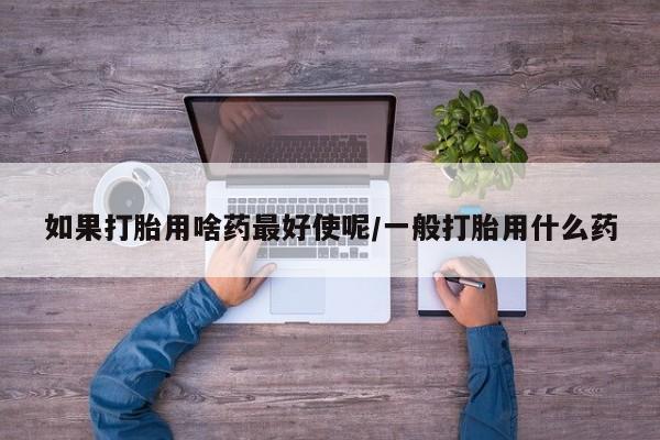 打胎药叫什么名字怎么购买如果打胎用啥药最好使呢/一般打胎用什么药