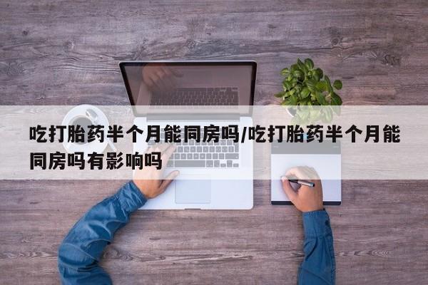 打胎药叫什么名字怎么购买吃打胎药半个月能同房吗/吃打胎药半个月能同房吗有影响吗