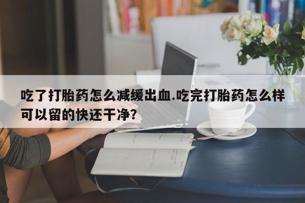打胎药叫什么名字怎么购买吃了打胎药怎么减缓出血.吃完打胎药怎么样可以留的快还干净？