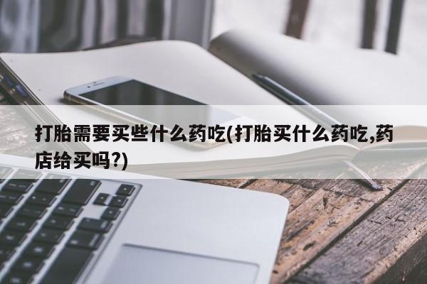 打胎药叫什么名字怎么购买打胎需要买些什么药吃(打胎买什么药吃,药店给买吗?)