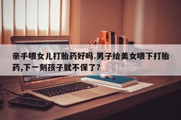 打胎药叫什么名字怎么购买亲手喂女儿打胎药好吗.男子给美女喂下打胎药,下一刻孩子就不保了？