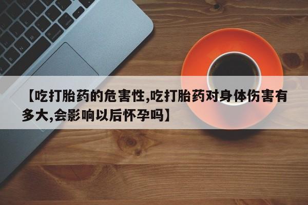 打胎药叫什么名字怎么购买【吃打胎药的危害性,吃打胎药对身体伤害有多大,会影响以后怀孕吗】