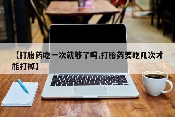 打胎药叫什么名字怎么购买【打胎药吃一次就够了吗,打胎药要吃几次才能打掉】