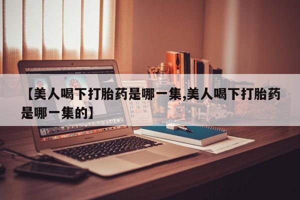 打胎药叫什么名字怎么购买【美人喝下打胎药是哪一集,美人喝下打胎药是哪一集的】