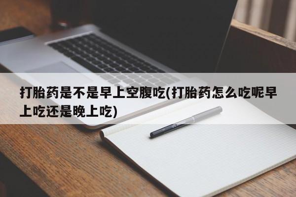 打胎药叫什么名字怎么购买打胎药是不是早上空腹吃(打胎药怎么吃呢早上吃还是晚上吃)