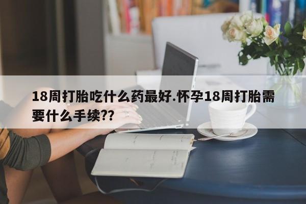 打胎药叫什么名字怎么购买18周打胎吃什么药最好.怀孕18周打胎需要什么手续?？
